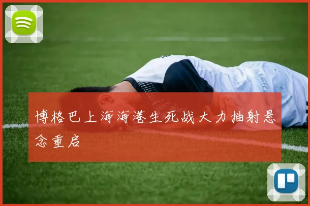 博格巴上海海港生死战大力抽射悬念重启