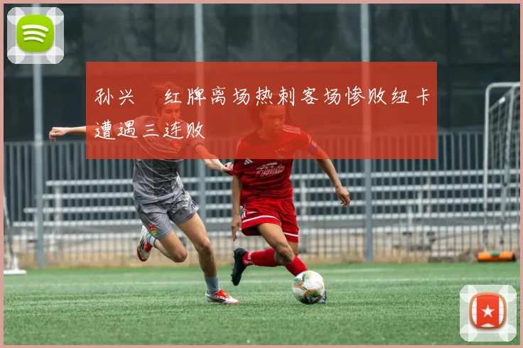 孙兴慜红牌离场热刺客场惨败纽卡遭遇三连败
