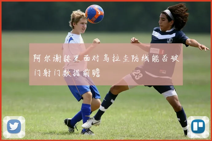 阿尔谢赫里面对乌拉圭防线能否破门射门数据前瞻