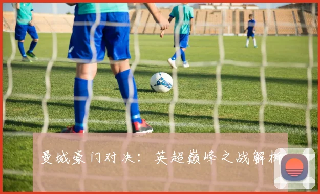 曼城豪门对决:英超巅峰之战解析