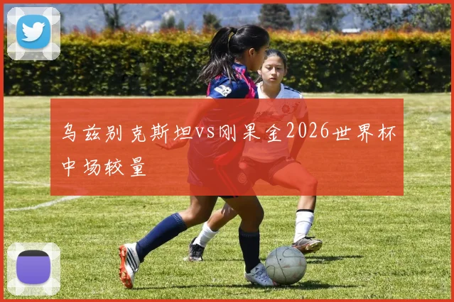乌兹别克斯坦vs刚果金2026世界杯中场较量