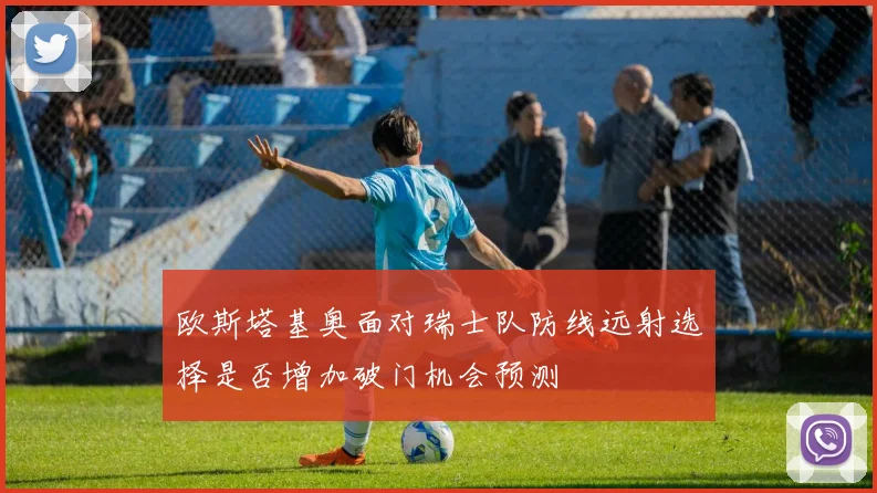 欧斯塔基奥面对瑞士队防线远射选择是否增加破门机会预测