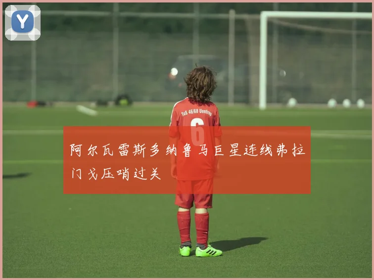 阿尔瓦雷斯多纳鲁马巨星连线弗拉门戈压哨过关