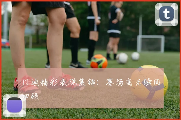 门迪精彩表现集锦:赛场高光瞬间回顾