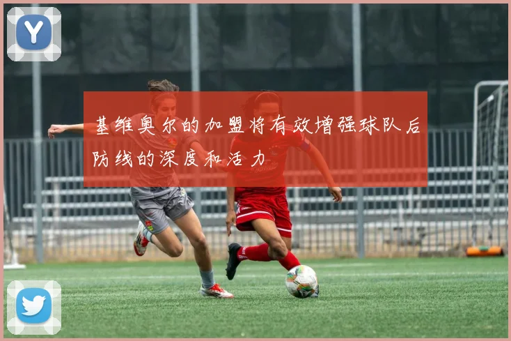 基维奥尔的加盟将有效增强球队后防线的深度和活力