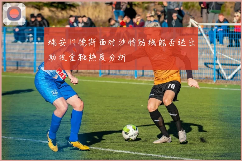 瑞安门德斯面对沙特防线能否送出助攻金靴热度分析