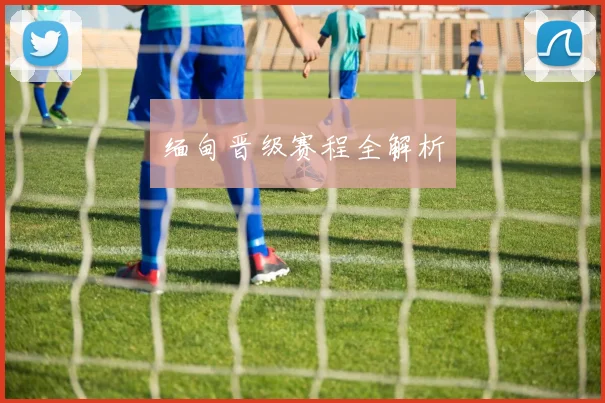 缅甸晋级赛程全解析