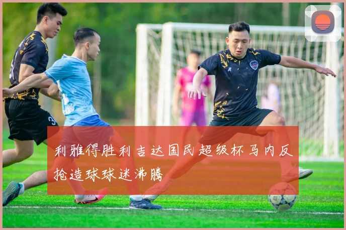 利雅得胜利吉达国民超级杯马内反抢造球球迷沸腾