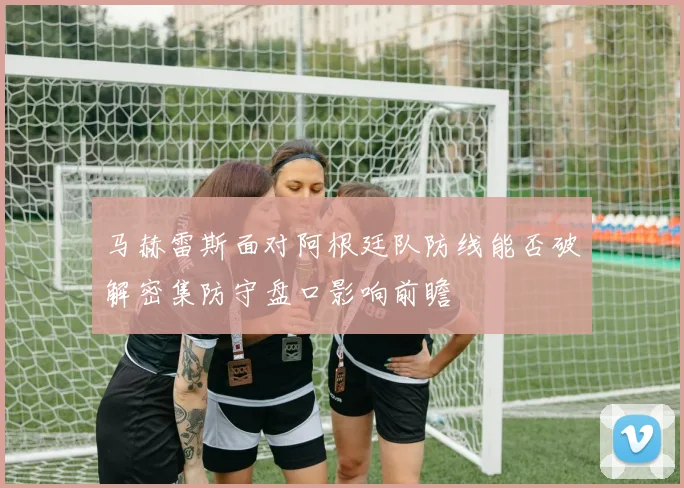 马赫雷斯面对阿根廷队防线能否破解密集防守盘口影响前瞻