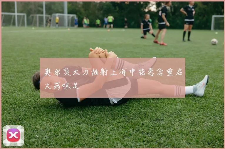奥尔莫大力抽射上海申花悬念重启火药味足