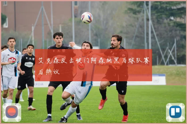 艾克森反击破门阿森纳黑马球队赛后热议