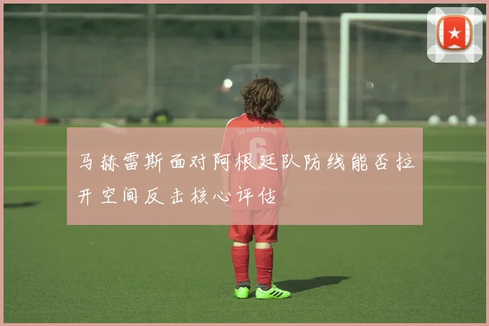 马赫雷斯面对阿根廷队防线能否拉开空间反击核心评估