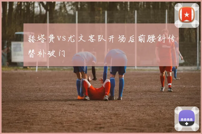 赫塔费vs尤文客队开场后前腰斜传替补破门