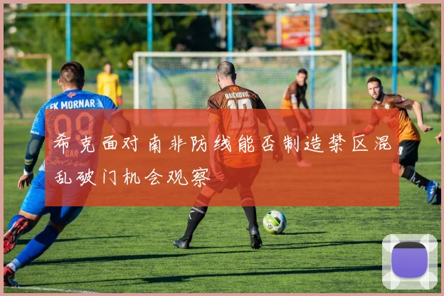希克面对南非防线能否制造禁区混乱破门机会观察