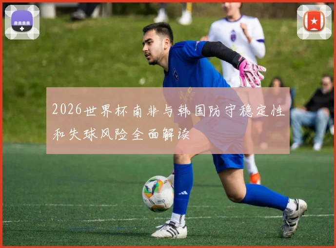 2026世界杯南非与韩国防守稳定性和失球风险全面解读