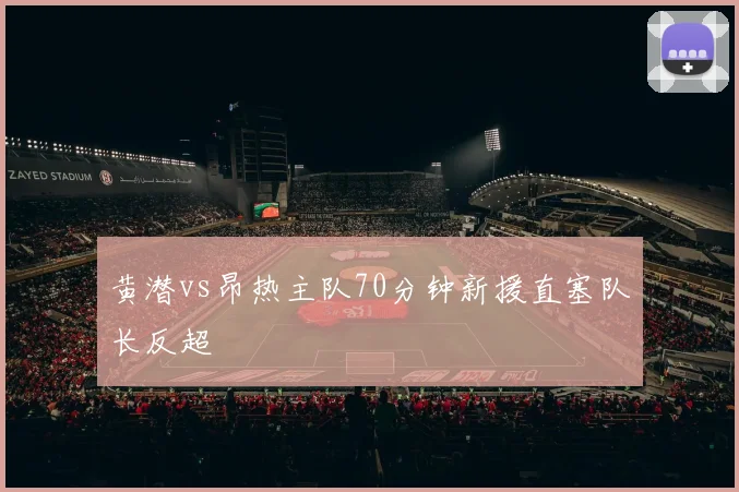 黄潜vs昂热主队70分钟新援直塞队长反超
