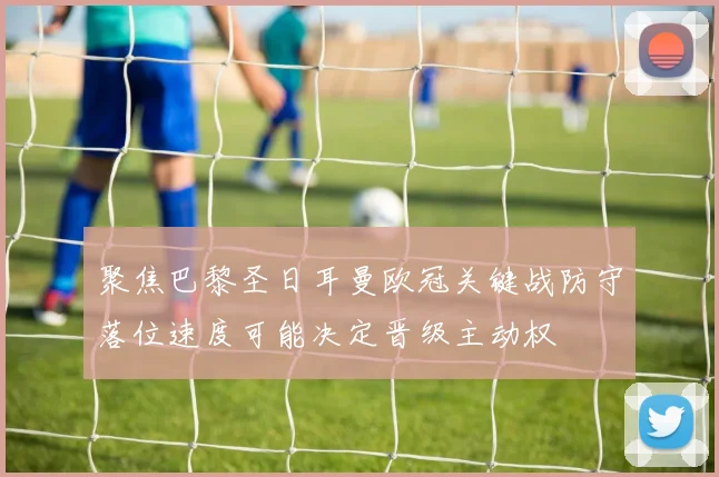 聚焦巴黎圣日耳曼欧冠关键战防守落位速度可能决定晋级主动权
