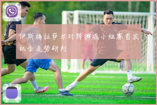 伊斯梅拉萨尔对阵挪威小组赛首发机会走势研判
