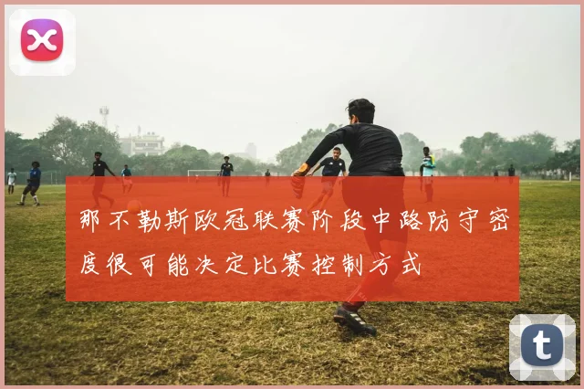 那不勒斯欧冠联赛阶段中路防守密度很可能决定比赛控制方式