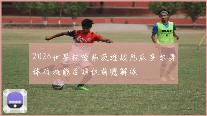 2026世界杯哈弗茨迎战厄瓜多尔身体对抗能否顶住前瞻解读