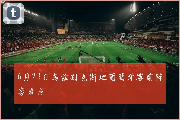 6月23日乌兹别克斯坦葡萄牙赛前阵容看点