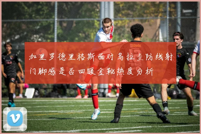 加里罗德里格斯面对乌拉圭防线射门脚感是否回暖金靴热度分析