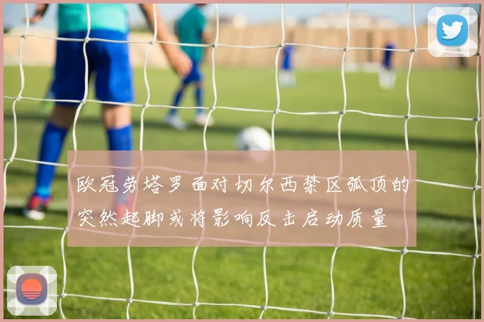欧冠劳塔罗面对切尔西禁区弧顶的突然起脚或将影响反击启动质量