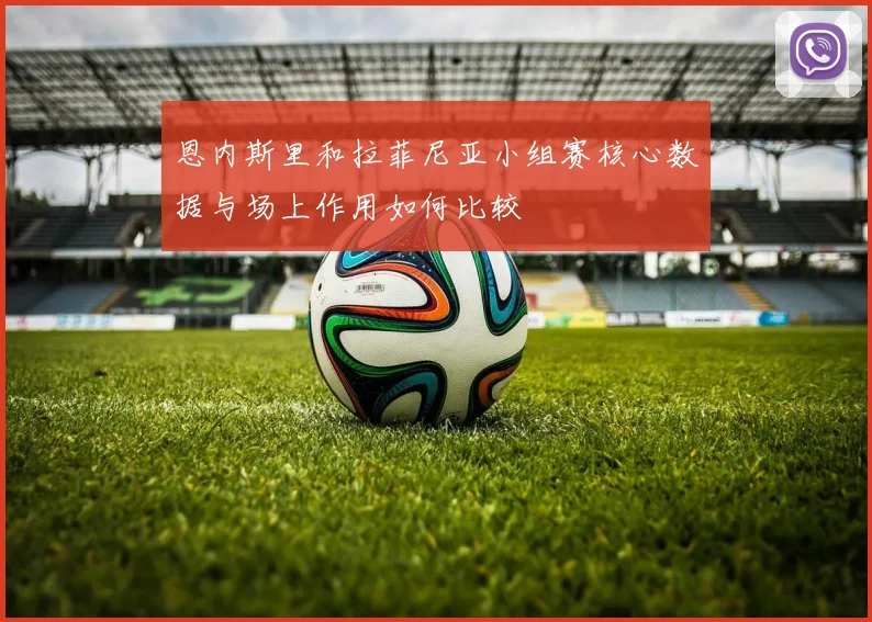 恩内斯里和拉菲尼亚小组赛核心数据与场上作用如何比较
