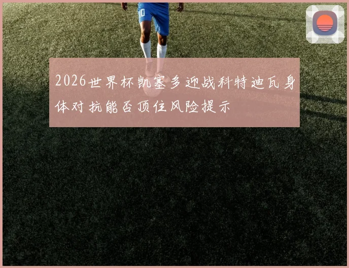2026世界杯凯塞多迎战科特迪瓦身体对抗能否顶住风险提示
