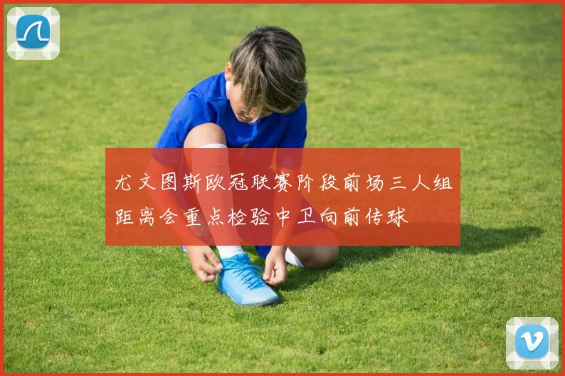 尤文图斯欧冠联赛阶段前场三人组距离会重点检验中卫向前传球