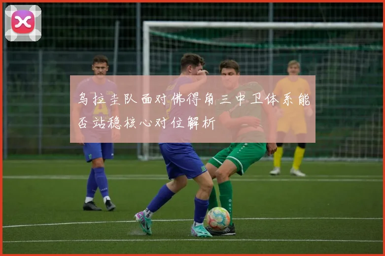 乌拉圭队面对佛得角三中卫体系能否站稳核心对位解析