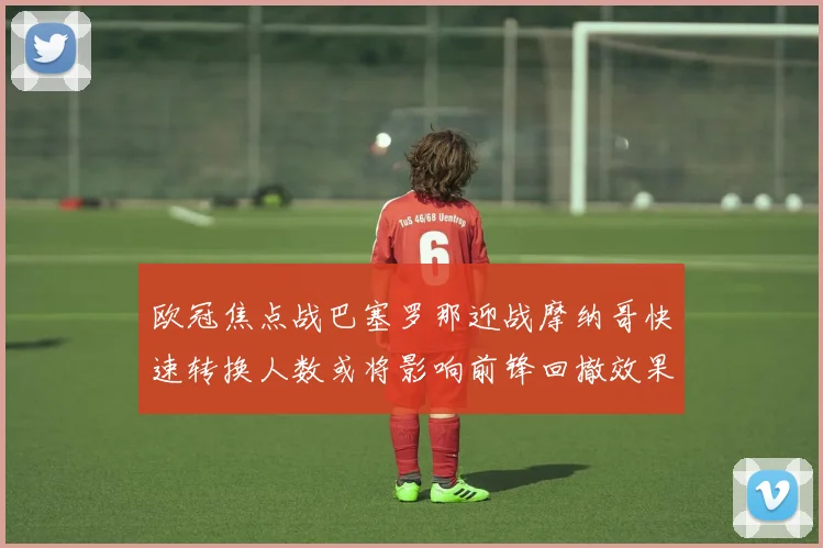 欧冠焦点战巴塞罗那迎战摩纳哥快速转换人数或将影响前锋回撤效果