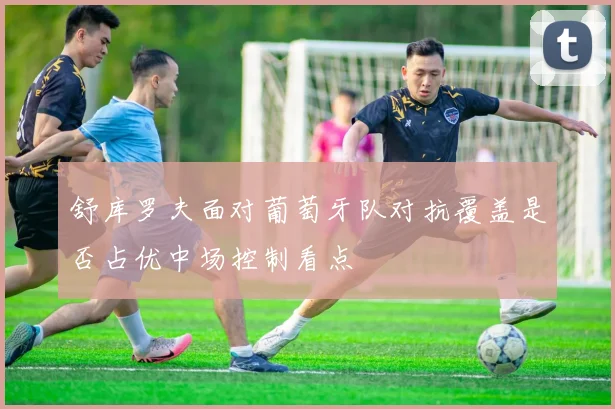 舒库罗夫面对葡萄牙队对抗覆盖是否占优中场控制看点