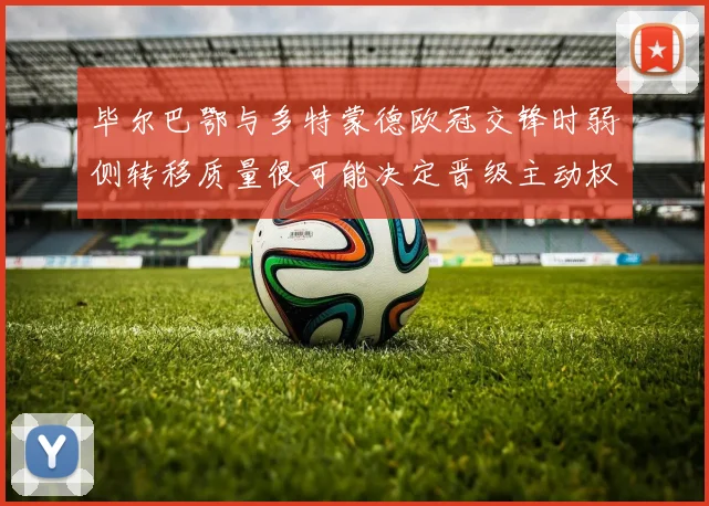 毕尔巴鄂与多特蒙德欧冠交锋时弱侧转移质量很可能决定晋级主动权
