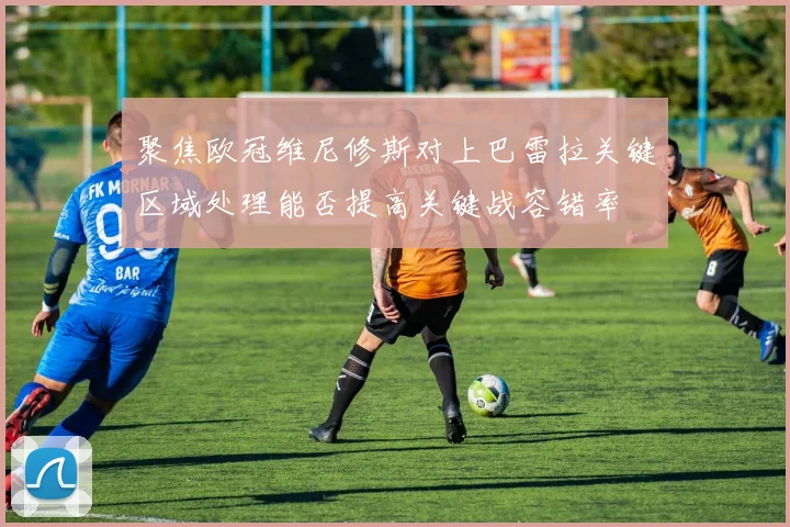 聚焦欧冠维尼修斯对上巴雷拉关键区域处理能否提高关键战容错率